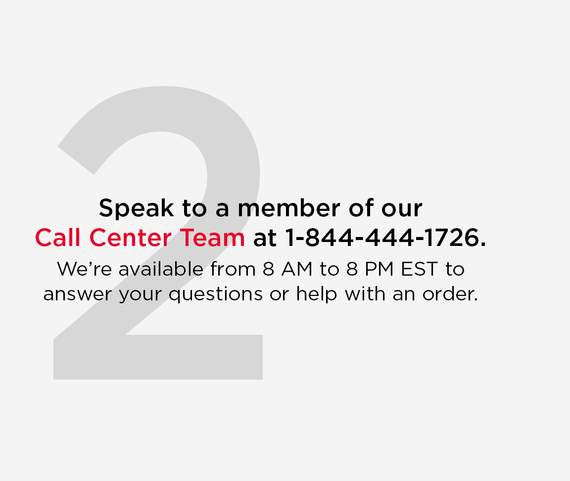 Speak to a member of our Call Center Team at 1 844 444 1726. We are available from 8 AM to 8 PM EST to answer your questions or help with an order.
