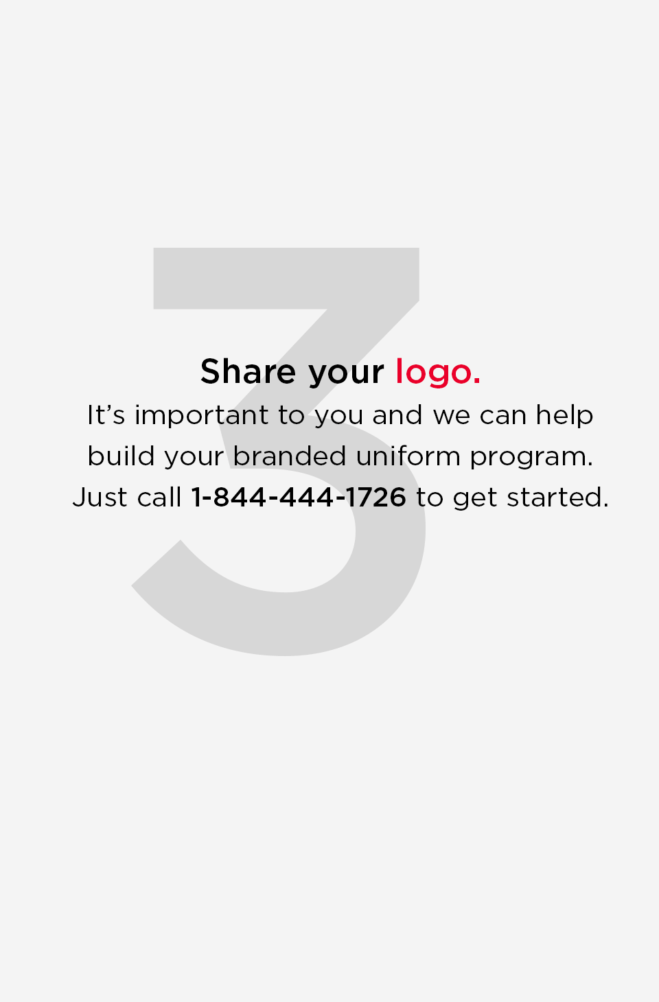 Share your logo. 
    It is important to you and we can help build your branded uniform program. Just call 1 844 444 1726 to get started.